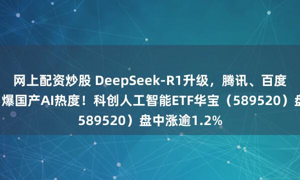 网上配资炒股 DeepSeek-R1升级，腾讯、百度争相接入，引爆国产AI热度！科创人工智能ETF华宝（589520）盘中涨逾1.2%