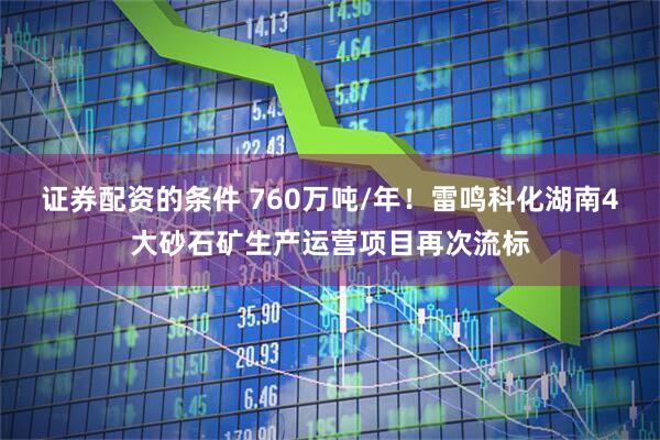 证券配资的条件 760万吨/年！雷鸣科化湖南4大砂石矿生产运营项目再次流标