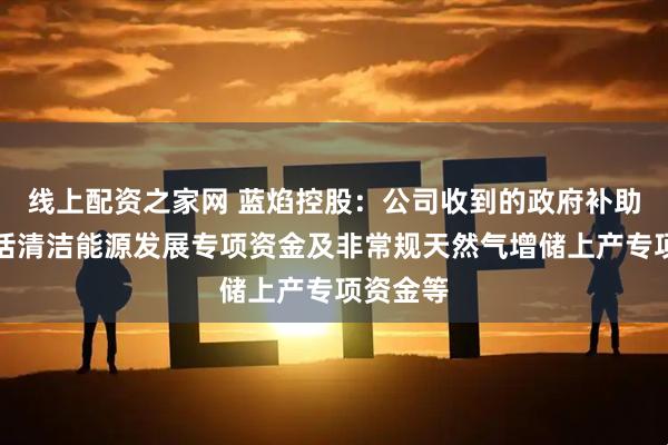 线上配资之家网 蓝焰控股：公司收到的政府补助主要包括清洁能源发展专项资金及非常规天然气增储上产专项资金等