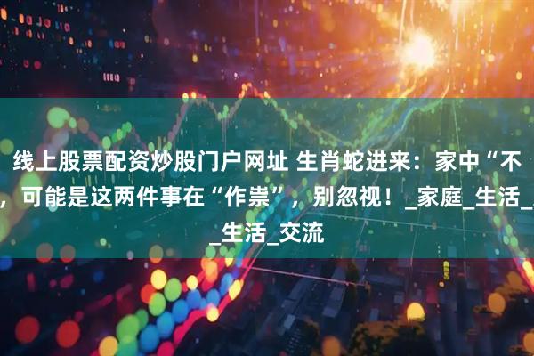 线上股票配资炒股门户网址 生肖蛇进来：家中“不宁”，可能是这两件事在“作祟”，别忽视！_家庭_生活_交流