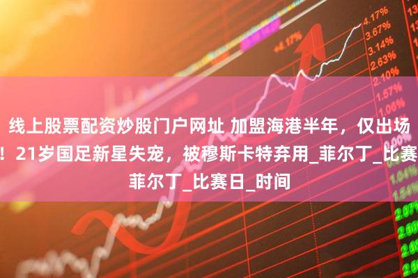 线上股票配资炒股门户网址 加盟海港半年，仅出场25分钟！21岁国足新星失宠，被穆斯卡特弃用_菲尔丁_比赛日_时间