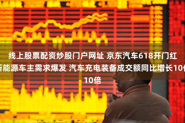 线上股票配资炒股门户网址 京东汽车618开门红新能源车主需求爆发 汽车充电装备成交额同比增长10倍