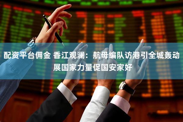 配资平台佣金 香江观澜：航母编队访港引全城轰动 展国家力量促国安家好
