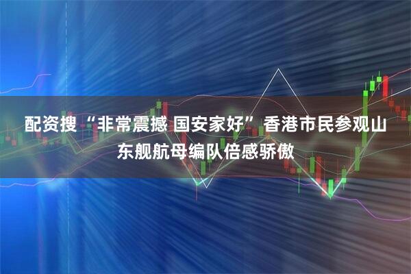 配资搜 “非常震撼 国安家好” 香港市民参观山东舰航母编队倍感骄傲