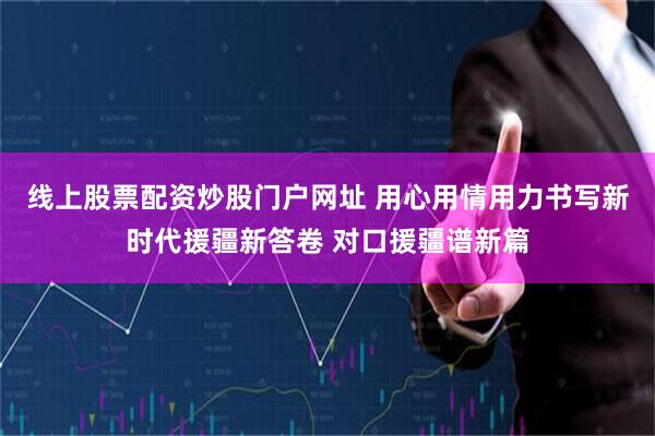 线上股票配资炒股门户网址 用心用情用力书写新时代援疆新答卷 对口援疆谱新篇