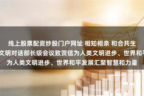 线上股票配资炒股门户网址 相知相亲 和合共生——习近平主席向全球文明对话部长级会议致贺信为人类文明进步、世界和平发展汇聚智慧和力量