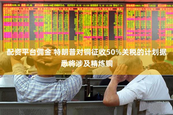 配资平台佣金 特朗普对铜征收50%关税的计划据悉将涉及精炼铜
