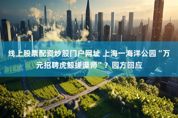 线上股票配资炒股门户网址 上海一海洋公园“万元招聘虎鲸搓澡师”？园方回应