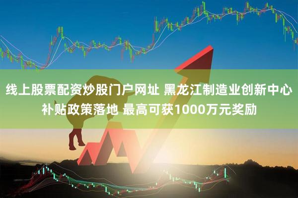线上股票配资炒股门户网址 黑龙江制造业创新中心补贴政策落地 最高可获1000万元奖励