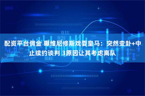 配资平台佣金 曝维尼修斯戏耍皇马：突然变卦+中止续约谈判 3原因让其考虑离队