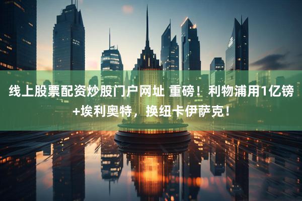 线上股票配资炒股门户网址 重磅！利物浦用1亿镑+埃利奥特，换纽卡伊萨克！