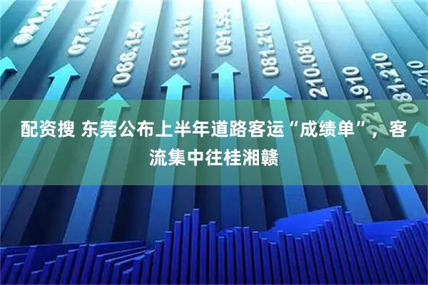配资搜 东莞公布上半年道路客运“成绩单”，客流集中往桂湘赣