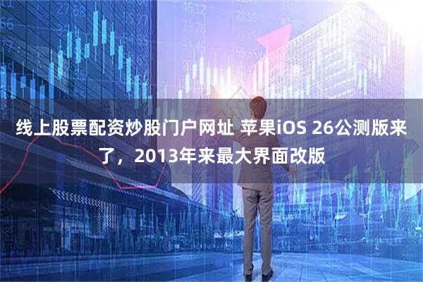 线上股票配资炒股门户网址 苹果iOS 26公测版来了，2013年来最大界面改版