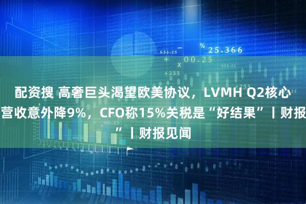 配资搜 高奢巨头渴望欧美协议，LVMH Q2核心业务营收意外降9%，CFO称15%关税是“好结果”丨财报见闻