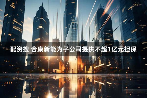配资搜 合康新能为子公司提供不超1亿元担保