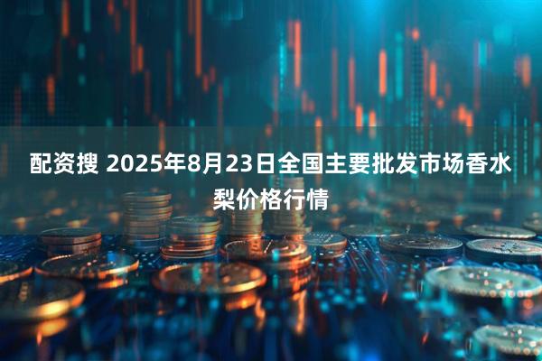 配资搜 2025年8月23日全国主要批发市场香水梨价格行情