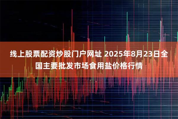 线上股票配资炒股门户网址 2025年8月23日全国主要批发市场食用盐价格行情