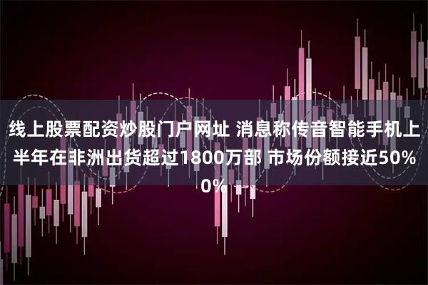 线上股票配资炒股门户网址 消息称传音智能手机上半年在非洲出货超过1800万部 市场份额接近50%