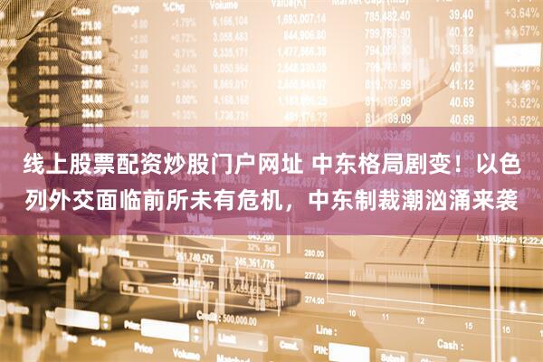 线上股票配资炒股门户网址 中东格局剧变！以色列外交面临前所未有危机，中东制裁潮汹涌来袭