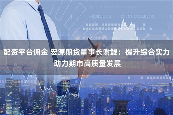 配资平台佣金 宏源期货董事长谢鲲：提升综合实力 助力期市高质量发展
