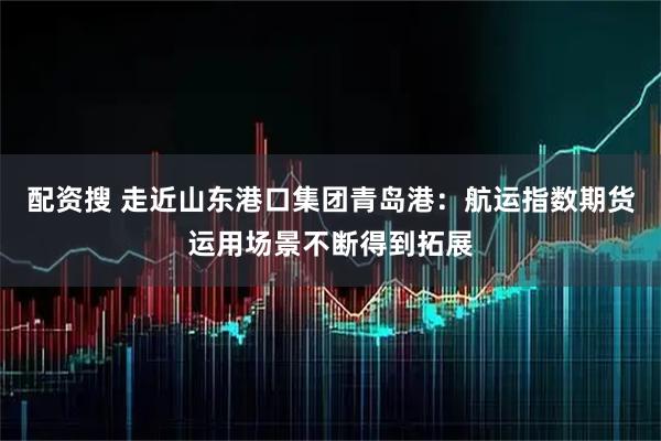 配资搜 走近山东港口集团青岛港：航运指数期货运用场景不断得到拓展