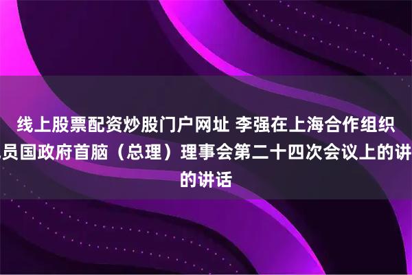 线上股票配资炒股门户网址 李强在上海合作组织成员国政府首脑（总理）理事会第二十四次会议上的讲话
