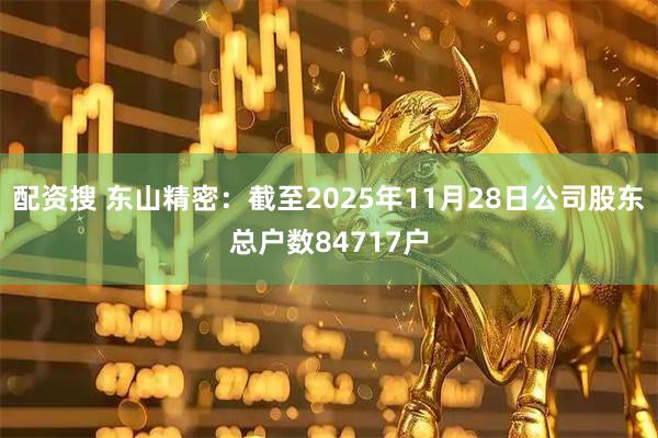 配资搜 东山精密：截至2025年11月28日公司股东总户数84717户